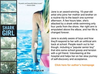 Jane is an award-winning, 15-year-old artist who joins her mother and brother on a routine trip to the beach one summer afternoon. A few hours later, she's attacked by a shark while swimming only four yards from the shore. Her right arm is amputated above the elbow, and her life is changed forever.  Jane is acutely aware of boys and how they'll respond to her with an artificial arm back at school. People reach out to her though, including a "popular senior boy" that stirs some school gossip and tension with a girl friend. Volunteering at the hospital and helps her on her slow journey of self-discovery and acceptance. Click here for author’s homepage 