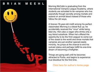 Morning McCobb is graduating from the International Vampire League Academy, where students are schooled to be vampires who live peacefully though secretly among mortals and subsist on animal blood instead of those who follow the old ways.  A forever-16-year-old misfit among his perfect classmates Morning is a blood flub up; he accidentally received the "virus" while being bled dry. He's also a vegan who drinks only a soy blood substitute. When he's offered the opportunity to be the first Leaguer to come out of the closet to the world and show mortals that vampires are just another special-needs minority, he jumps at the chance to end his outcast status and perhaps fulfill his one-time dream of becoming a firefighter.  Things are going well until he becomes attracted to Portia, and begins to experience true bloodlust for the first time. Click here for author’s home page  