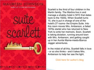 Scarlett is the third of four children in the Martin family. The Martins live in and manage a shabby hotel in NYC that dates back to the 1920s. When Scarlett turns 15, she is put in charge of one of the hotel's 27 rooms- the Empire Suite. Into this room moves Mrs. Amberson, a failed 1970s starlet who has returned to New York to write her memoirs. Soon, Scarlett is taking dictation, running around town with Mrs. Amberson, and getting caught up in her Auntie Mame-meets-Bianca Jagger adventures.  In the midst of all this, Scarlett falls in love - or so she thinks - and it takes Mrs. Amberson to help her see the light. Click here for author’s blog 