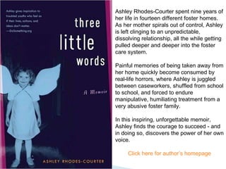 Ashley Rhodes-Courter spent nine years of her life in fourteen different foster homes. As her mother spirals out of control, Ashley is left clinging to an unpredictable, dissolving relationship, all the while getting pulled deeper and deeper into the foster care system.  Painful memories of being taken away from her home quickly become consumed by real-life horrors, where Ashley is juggled between caseworkers, shuffled from school to school, and forced to endure manipulative, humiliating treatment from a very abusive foster family.  In this inspiring, unforgettable memoir, Ashley finds the courage to succeed - and in doing so, discovers the power of her own voice. Click here for author’s homepage 