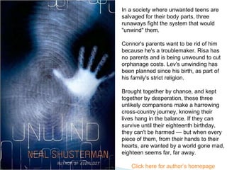 In a society where unwanted teens are salvaged for their body parts, three runaways fight the system that would "unwind" them. Connor's parents want to be rid of him because he's a troublemaker. Risa has no parents and is being unwound to cut orphanage costs. Lev's unwinding has been planned since his birth, as part of his family's strict religion.  Brought together by chance, and kept together by desperation, these three unlikely companions make a harrowing cross-country journey, knowing their lives hang in the balance. If they can survive until their eighteenth birthday, they can't be harmed — but when every piece of them, from their hands to their hearts, are wanted by a world gone mad, eighteen seems far, far away. Click here for author’s homepage 