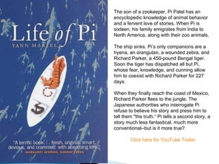 The son of a zookeeper, Pi Patel has an encyclopedic knowledge of animal behavior and a fervent love of stories. When Pi is sixteen, his family emigrates from India to North America, along with their zoo animals. The ship sinks. Pi’s only companions are a hyena, an orangutan, a wounded zebra, and Richard Parker, a 450-pound Bengal tiger. Soon the tiger has dispatched all but Pi, whose fear, knowledge, and cunning allow him to coexist with Richard Parker for 227 days.  When they finally reach the coast of Mexico, Richard Parker flees to the jungle. The Japanese authorities who interrogate Pi refuse to believe his story and press him to tell them "the truth.“ Pi tells a second story, a story much less fantastical, much more conventional--but is it more true? Click here for YouTube Trailer 