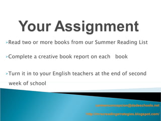 Read two or more books from our Summer Reading List Complete a creative book report on each  book  Turn it in to your English teachers at the end of second week of school [email_address] http://mrscreadingstrategies.blogspot.com/ 