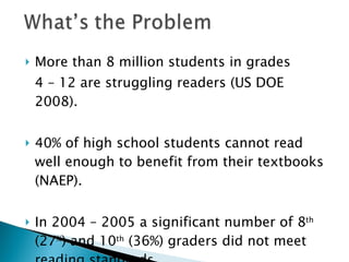 More than 8 million students in grades  4 – 12 are struggling readers (US DOE 2008). 40% of high school students cannot read well enough to benefit from their textbooks (NAEP). In 2004 – 2005 a significant number of 8 th  (27 % ) and 10 th  (36%) graders did not meet reading standards. 
