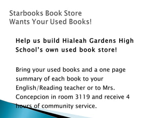 Help us build Hialeah Gardens High School’s own used book store! Bring your used books and a one page summary of each book to your English/Reading teacher or to Mrs. Concepcion in room 3119 and receive 4 hours of community service. 