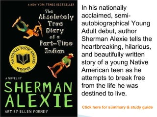 In his nationally acclaimed, semi-autobiographical Young Adult debut, author Sherman Alexie tells the heartbreaking, hilarious, and beautifully written story of a young Native American teen as he attempts to break free from the life he was destined to live. Click here for summary & study guide 