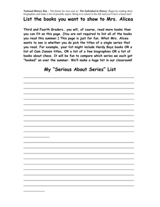 National History Day – The theme for next year is: The Individual in History. Begin by reading short
biographies and make a list of possible topics. Bring it to school in the fall and you’ll have a head start!

List the books you want to show to Mrs. Alicea

Third and Fourth Graders… you will, of course, read more books than
you can fit on this page. (You are not required to list all of the books
you read this summer.) This page is just for fun. What Mrs. Alicea
wants to see is whether you do pick the titles of a single series that
you read. For example, your list might include Hardy Boys books OR a
list of Cam Jansen titles, OR a list of a few biographies OR a list of
books about chess. It will be fun to compare which series we each got
“hooked” on over the summer. We’ll make a huge list in our classroom!!


         My “Serious About Series” List
_______________________________________________
_______________________________________________
_______________________________________________
_______________________________________________
_______________________________________________
_______________________________________________
_______________________________________________
_______________________________________________
_______________________________________________
_______________________________________________
_______________________________________________
___________
_______________________________________________
_______________________________________________
_______________________________________________
_______________________________________________
_______________________________________________
_______________________________________________
_______________________________________________
_______________________________________________
_______________________________________________
_________
 