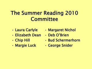 The Summer Reading 2010
       Committee

•   Laura Carlyle    •   Margaret Nichol
•   Elizabeth Dean   •   Deb O’Brien
•   Chip Hill        •   Bud Schermerhorn
•   Margie Luck      •   George Snider
 