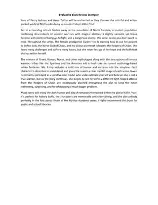 Evaluative Book Review Exemplar
Fans of Percy Jackson and Harry Potter will be enchanted as they discover the colorful and action
packed world of Mythos Academy in Jennifer Estep’s ​Killer Frost.
Set in a boarding school hidden away in the mountains of North Carolina, a student population
containing descendants of ancient warriors with magical abilities, a slightly sarcastic yet brave
heroine with plenty of bad guys to fight, and a dangerous enemy, this series is one you don’t want to
miss. Throughout the series, The female protagonist Gwen Frost is learning how to use her powers
to defeat Loki, the Norse God of Chaos, and his vicious cutthroat followers the Reapers of Chaos. She
faces many challenges and suffers many losses, but she never lets go of her hope and the faith that
she has within herself.
The mixture of Greek, Roman, Norse, and other mythologies along with the descriptions of famous
warriors tribes like the Spartans and the Amazons add a fresh take on current mythology-based
urban fantasies. Ms. Estep includes a solid mix of humor and sarcasm into the storyline. Each
character is described in vivid detail and gives the reader a clear mental image of each scene. Gwen
is primarily portrayed as a positive role model who underestimates herself and believes she is not a
true warrior. But as the story continues, she begins to see herself in a different light. Staged attacks
from the Reapers of Chaos are strategically planned throughout the plot to keep the novel
interesting, surprising, and foreshadowing a much bigger problem.
Most teens will enjoy the dark humor and bits of romance intertwined within the plot of ​Killer Frost.
It’s perfect for history buffs, the characters are memorable and entertaining, and the plot unfolds
perfectly in the fast paced finale of the ​Mythos Academy ​series. I highly recommend this book for
public and school libraries.
 