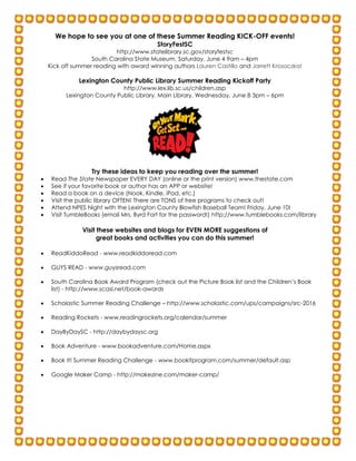 summerreadingauthors2016
Our Pledge
Keep the information above at home to serve as your reminder to read!
Cut off the pledge and return it to school by January 11!
The _____________________________________family pledges that we will read aloud for
101 days/nights. This is our Roary’s Reading Resolution for 2016.
Our Pledge
Keep the information above at home to serve as your reminder to read!
Cut off the pledge and return it to school by January 11!
The _____________________________________family pledges that we will read aloud for 101
days/nights. This is our Roary’s Reading Resolution for 2016.
We hope to see you at one of these Summer Reading KICK-OFF events!
StoryFestSC
http://www.statelibrary.sc.gov/storyfestsc
South Carolina State Museum, Saturday, June 4 9am – 4pm
Kick off summer reading with award winning authors Lauren Castillo and Jarrett Krosoczka!
Lexington County Public Library Summer Reading Kickoff Party
http://www.lex.lib.sc.us/children.asp
Lexington County Public Library, Main Library, Wednesday, June 8 3pm – 6pm
Try these ideas to keep you reading over the summer!
 Read The State Newspaper EVERY DAY (online or the print version) www.thestate.com
 See if your favorite book or author has an APP or website!
 Read a book on a device (Nook, Kindle, iPad, etc.)
 Visit the public library OFTEN! There are TONS of free programs to check out!
 Attend NPES Night with the Lexington County Blowfish Baseball Team! Friday, June 10!
 Visit TumbleBooks (email Mrs. Byrd Fort for the password!) http://www.tumblebooks.com/library
Visit these websites and blogs for EVEN MORE suggestions of
great books and activities you can do this summer!
 ReadKiddoRead - www.readkiddoread.com
 GUYS READ - www.guysread.com
 South Carolina Book Award Program (check out the Picture Book list and the Children’s Book
list) - http://www.scasl.net/book-awards
 Scholastic Summer Reading Challenge – http://www.scholastic.com/ups/campaigns/src-2016
 Reading Rockets - www.readingrockets.org/calendar/summer
 DayByDaySC - http://daybydaysc.org
 Book Adventure - www.bookadventure.com/Home.aspx
 Book It! Summer Reading Challenge - www.bookitprogram.com/summer/default.asp
 Google Maker Camp - http://makezine.com/maker-camp/
 