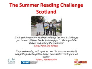 The Summer Reading Challenge
Scotland
“I enjoyed the summer reading challenge because it challenges
you to read different books. I also enjoyed collecting all the
stickers and solving the mysteries.”
Child, Perth and Kinross
“I enjoyed reading with my boys over the summer as a family
and getting us all together. I have even started reading myself
again.”
Parent, Renfrewshire
 