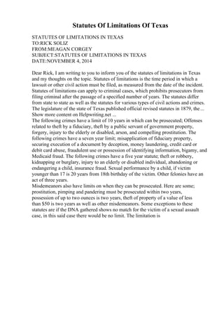 Statutes Of Limitations Of Texas
STATUTES OF LIMITATIONS IN TEXAS
TO:RICK SOLIZ
FROM:MEAGAN CORGEY
SUBJECT:STATUTES OF LIMITATIONS IN TEXAS
DATE:NOVEMBER 4, 2014
Dear Rick, I am writing to you to inform you of the statutes of limitations in Texas
and my thoughts on the topic. Statutes of limitations is the time period in which a
lawsuit or other civil action must be filed, as measured from the date of the incident.
Statutes of limitations can apply to criminal cases, which prohibits prosecutors from
filing criminal after the passage of a specified number of years. The statutes differ
from state to state as well as the statutes for various types of civil actions and crimes.
The legislature of the state of Texas published official revised statutes in 1879, the...
Show more content on Helpwriting.net ...
The following crimes have a limit of 10 years in which can be prosecuted; Offenses
related to theft by a fiduciary, theft by a public servant of government property,
forgery, injury to the elderly or disabled, arson, and compelling prostitution. The
following crimes have a seven year limit; misapplication of fiduciary property,
securing execution of a document by deception, money laundering, credit card or
debit card abuse, fraudulent use or possession of identifying information, bigamy, and
Medicaid fraud. The following crimes have a five year statute; theft or robbery,
kidnapping or burglary, injury to an elderly or disabled individual, abandoning or
endangering a child, insurance fraud. Sexual performance by a child, if victim
younger than 17 is 20 years from 18th birthday of the victim. Other felonies have an
act of three years.
Misdemeanors also have limits on when they can be prosecuted. Here are some;
prostitution, pimping and pandering must be prosecuted within two years,
possession of up to two ounces is two years, theft of property of a value of less
than $50 is two years as well as other misdemeanors. Some exceptions to these
statutes are if the DNA gathered shows no match for the victim of a sexual assault
case, in this said case there would be no limit. The limitation is
 
