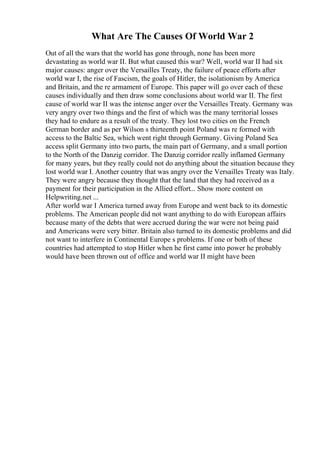 What Are The Causes Of World War 2
Out of all the wars that the world has gone through, none has been more
devastating as world war II. But what caused this war? Well, world war II had six
major causes: anger over the Versailles Treaty, the failure of peace efforts after
world war I, the rise of Fascism, the goals of Hitler, the isolationism by America
and Britain, and the re armament of Europe. This paper will go over each of these
causes individually and then draw some conclusions about world war II. The first
cause of world war II was the intense anger over the Versailles Treaty. Germany was
very angry over two things and the first of which was the many territorial losses
they had to endure as a result of the treaty. They lost two cities on the French
German border and as per Wilson s thirteenth point Poland was re formed with
access to the Baltic Sea, which went right through Germany. Giving Poland Sea
access split Germany into two parts, the main part of Germany, and a small portion
to the North of the Danzig corridor. The Danzig corridor really inflamed Germany
for many years, but they really could not do anything about the situation because they
lost world war I. Another country that was angry over the Versailles Treaty was Italy.
They were angry because they thought that the land that they had received as a
payment for their participation in the Allied effort... Show more content on
Helpwriting.net ...
After world war I America turned away from Europe and went back to its domestic
problems. The American people did not want anything to do with European affairs
because many of the debts that were accrued during the war were not being paid
and Americans were very bitter. Britain also turned to its domestic problems and did
not want to interfere in Continental Europe s problems. If one or both of these
countries had attempted to stop Hitler when he first came into power he probably
would have been thrown out of office and world war II might have been
 