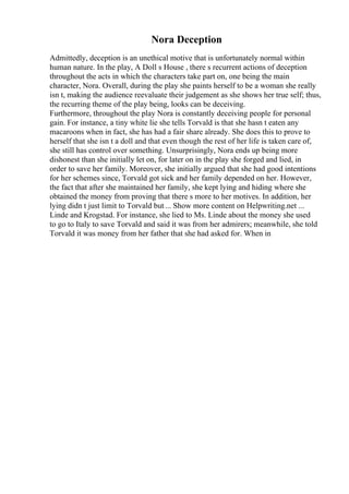 Nora Deception
Admittedly, deception is an unethical motive that is unfortunately normal within
human nature. In the play, A Doll s House , there s recurrent actions of deception
throughout the acts in which the characters take part on, one being the main
character, Nora. Overall, during the play she paints herself to be a woman she really
isn t, making the audience reevaluate their judgement as she shows her true self; thus,
the recurring theme of the play being, looks can be deceiving.
Furthermore, throughout the play Nora is constantly deceiving people for personal
gain. For instance, a tiny white lie she tells Torvald is that she hasn t eaten any
macaroons when in fact, she has had a fair share already. She does this to prove to
herself that she isn t a doll and that even though the rest of her life is taken care of,
she still has control over something. Unsurprisingly, Nora ends up being more
dishonest than she initially let on, for later on in the play she forged and lied, in
order to save her family. Moreover, she initially argued that she had good intentions
for her schemes since, Torvald got sick and her family depended on her. However,
the fact that after she maintained her family, she kept lying and hiding where she
obtained the money from proving that there s more to her motives. In addition, her
lying didn t just limit to Torvald but ... Show more content on Helpwriting.net ...
Linde and Krogstad. For instance, she lied to Ms. Linde about the money she used
to go to Italy to save Torvald and said it was from her admirers; meanwhile, she told
Torvald it was money from her father that she had asked for. When in
 