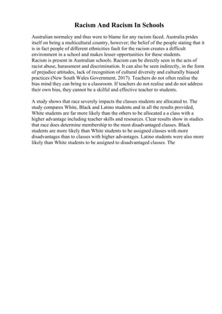 Racism And Racism In Schools
Australian normalcy and thus were to blame for any racism faced. Australia prides
itself on being a multicultural country, however; the belief of the people stating that it
is in fact people of different ethnicities fault for the racism creates a difficult
environment in a school and makes lesser opportunities for these students.
Racism is present in Australian schools. Racism can be directly seen in the acts of
racist abuse, harassment and discrimination. It can also be seen indirectly, in the form
of prejudice attitudes, lack of recognition of cultural diversity and culturally biased
practices (New South Wales Government, 2017). Teachers do not often realise the
bias mind they can bring to a classroom. If teachers do not realise and do not address
their own bias, they cannot be a skilful and effective teacher to students.
A study shows that race severely impacts the classes students are allocated to. The
study compares White, Black and Latino students and in all the results provided,
White students are far more likely than the others to be allocated a a class with a
higher advantage including teacher skills and resources. Clear results show in studies
that race does determine membership to the most disadvantaged classes. Black
students are more likely than White students to be assigned classes with more
disadvantages than to classes with higher advantages. Latino students were also more
likely than White students to be assigned to disadvantaged classes. The
 