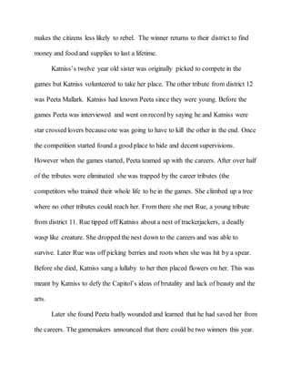makes the citizens less likely to rebel. The winner returns to their district to find
money and food and supplies to last a lifetime.
Katniss’s twelve year old sister was originally picked to compete in the
games but Katniss volunteered to take her place. The other tribute from district 12
was Peeta Mallark. Katniss had known Peeta since they were young. Before the
games Peeta was interviewed and went on record by saying he and Katniss were
star crossed lovers becauseone was going to have to kill the other in the end. Once
the competition started found a good place to hide and decent supervisions.
However when the games started, Peeta teamed up with the careers. After over half
of the tributes were eliminated she was trapped by the career tributes (the
competitors who trained their whole life to be in the games. She climbed up a tree
where no other tributes could reach her. From there she met Rue, a young tribute
from district 11. Rue tipped off Katniss about a nest of trackerjackers, a deadly
wasp like creature. She dropped the nest down to the careers and was able to
survive. Later Rue was off picking berries and roots when she was hit by a spear.
Before she died, Katniss sang a lullaby to her then placed flowers on her. This was
meant by Katniss to defy the Capitol’s ideas of brutality and lack of beauty and the
arts.
Later she found Peeta badly wounded and learned that he had saved her from
the careers. The gamemakers announced that there could be two winners this year.
 