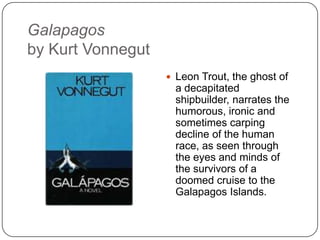 Galapagos
by Kurt Vonnegut
 Leon Trout, the ghost of
a decapitated
shipbuilder, narrates the
humorous, ironic and
sometimes carping
decline of the human
race, as seen through
the eyes and minds of
the survivors of a
doomed cruise to the
Galapagos Islands.
 