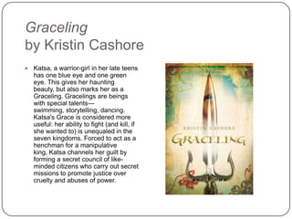 Graceling
by Kristin Cashore
 Katsa, a warrior-girl in her late teens
has one blue eye and one green
eye. This gives her haunting beauty,
but also marks her as a Graceling.
Gracelings are beings with special
talents—swimming, storytelling,
dancing. Katsa's Grace is considered
more useful: her ability to fight (and
kill, if she wanted to) is unequaled in
the seven kingdoms. Forced to act
as a henchman for a manipulative
king, Katsa channels her guilt by
forming a secret council of like-
minded citizens who carry out secret
missions to promote justice over
cruelty and abuses of power.
 