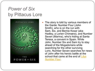 Power of Six
by Pittacus Lore
 The story is told by various members of
the Garde: Number Four (John Smith),
who is on the run with Sam, Six, and
Bernie Kosar (aka Hadley, a Lorien
Chimæra), and Number Seven (Marina),
who's hiding at Santa Teresa, a convent
in Spain. While John, Number Six and
Sam try to stay ahead of the
Mogadorians while searching for the
other surviving Loric, Number Seven
searches for news of John after his
heroic battle at the school that came at
the end of I Am Number Four.
 