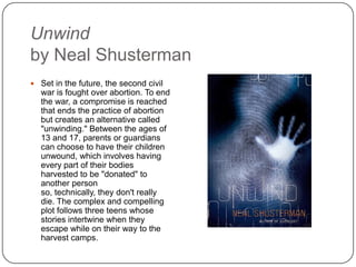Unwind
by Neal Shusterman
 Set in the future, the second civil
war is fought over abortion. To end
the war, a compromise is reached
that ends the practice of abortion
but creates an alternative called
"unwinding." Between the ages of
13 and 17, parents or guardians
can choose to have their children
unwound, which involves having
every part of their bodies
harvested to be "donated" to
another person so, technically,
they don't really die. The complex
and compelling plot follows three
teens whose stories intertwine
when they escape while on their
way to the harvest camps.
 