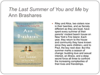 The Last Summer of You and Me by
Ann Brashares
 Riley and Alice, two sisters now
in their twenties, and as fiercely
different as they are loyal, have
spent every summer at their
parents’ modest beach house on
New York’s Fire Island. Each
year, they return to the house
and community they have known
since they were children—and to
Paul, the boy next door. But this
summer marks a season of
change: budding love and sexual
interest, an illness, and a deep
secret force all three to confront
the increasing complexities of
their lives and friendships.
 