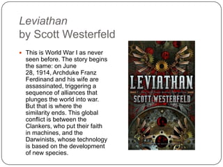 Leviathan
by Scott Westerfeld
 This is World War I as never
seen before. The story begins
the same: on June 28, 1914,
Archduke Franz Ferdinand
and his wife are
assassinated, triggering a
sequence of alliances that
plunges the world into war.
But that is where the
similarity ends. This global
conflict is between the
Clankers, who put their faith
in machines, and the
Darwinists, whose technology
is based on the development
of new species.
 