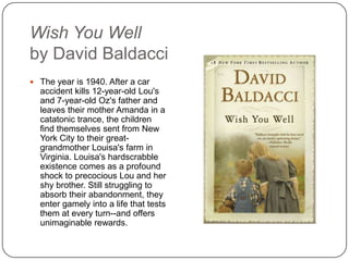 Wish You Well
by David Baldacci
 The year is 1940. After a car
accident kills 12-year-old Lou's
and 7-year-old Oz's father and
leaves their mother Amanda in a
catatonic trance, the children
find themselves sent from New
York City to their great-
grandmother Louisa's farm in
Virginia. Louisa's hardscrabble
existence comes as a profound
shock to precocious Lou and her
shy brother. Still struggling to
absorb their abandonment, they
enter gamely into a life that tests
them at every turn--and offers
unimaginable rewards.
 