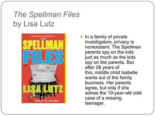 The Spellman Files
by Lisa Lutz
 In a family of private
investigators, privacy is
nonexistent. The Spellman
parents spy on the kids
just as much as the kids
spy on the parents. But
after 28 years of this,
middle child Isabelle wants
out of the family business.
Her parents agree, but
only if she solves the 10-
year-old cold case of a
missing teenager.
 