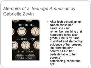 Memoirs of a Teenage Amnesiac by
Gabrielle Zevin
 After high-school junior
Naomi conks her head,
she can't remember
anything that happened
since sixth grade. She is
by turns mystified and
startled by evidence of
her present life, from the
birth-control pills in her
bedside table to her
parents' astonishing,
rancorous split.
 