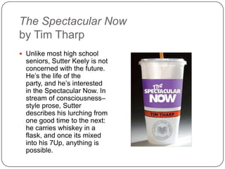 The Spectacular Now
by Tim Tharp
 Unlike most high school
seniors, Sutter Keely is not
concerned with the future.
He’s the life of the party,
and he’s interested in the
Spectacular Now. In
stream of consciousness–
style prose, Sutter
describes his lurching from
one good time to the next:
he carries whiskey in a
flask, and once its mixed
into his 7Up, anything is
possible.
 