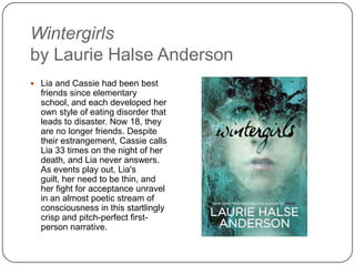 Wintergirls
by Laurie Halse Anderson
 Lia and Cassie had been best
friends since elementary school,
and each developed her own
style of eating disorder that
leads to disaster. Now 18, they
are no longer friends. Despite
their estrangement, Cassie calls
Lia 33 times on the night of her
death, and Lia never answers.
As events play out, Lia's guilt,
her need to be thin, and her fight
for acceptance unravel in an
almost poetic stream of
consciousness in this startlingly
crisp and pitch-perfect first-
person narrative.
 
