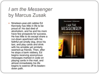 I am the Messenger
by Marcus Zusak
 Nineteen-year-old cabbie Ed
Kennedy has little in life to be
proud of: his dad died of
alcoholism, and he and his mom
have few prospects for success.
He has little to do except share a
run-down apartment with his
faithful yet smelly dog, drive his
taxi, and play cards and drink
with his amiable yet similarly
washed-up friends. Then, after
he stops a bank robbery, Ed
begins receiving anonymous
messages marked in code on
playing cards in the mail, and
almost immediately his life
begins to swerve off its beaten-
down path.
 