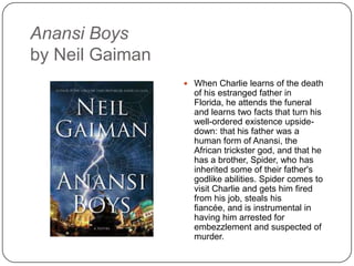 Anansi Boys
by Neil Gaiman
 When Charlie learns of the death
of his estranged father in Florida,
he attends the funeral and learns
two facts that turn his well-
ordered existence upside-down:
that his father was a human form
of Anansi, the African trickster
god, and that he has a brother,
Spider, who has inherited some
of their father's godlike abilities.
Spider comes to visit Charlie and
gets him fired from his job, steals
his fiancée, and is instrumental
in having him arrested for
embezzlement and suspected of
murder.
 