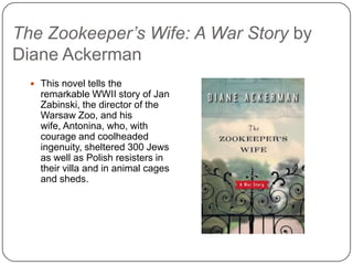 The Zookeeper’s Wife: A War Story by
Diane Ackerman
 This novel tells the
remarkable WWII story of Jan
Zabinski, the director of the
Warsaw Zoo, and his wife,
Antonina, who, with courage
and coolheaded ingenuity,
sheltered 300 Jews as well
as Polish resisters in their
villa and in animal cages and
sheds.
 