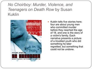 No Choirboy: Murder, Violence, and
Teenagers on Death Row by Susan
Kuklin
 Kuklin tells five stories here;
four are about young men
who committed murder
before they reached the age
of 18, and one is the story of
a victim's family. Each
narrative presents a picture
of a troubled youth who did
something he later regretted,
but something that could not
be undone.
 