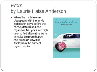 Prom
by Laurie Halse Anderson
 When the math teacher
disappears with the funds
just eleven days before the
dance, determined and
organized Nat goes into high
gear to find alternative ways
to make the prom happen
and drags an unwilling
Ashley into the flurry of
urgent details.
 