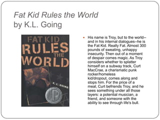Fat Kid Rules the World
by K.L. Going
 His name is Troy, but to the world--
and in his internal dialogues--he is
the Fat Kid. Really Fat. Almost 300
pounds of sweating, unhappy
insecurity. Then out of a moment
of despair comes magic. As Troy
considers whether to splatter
himself on a subway track, Curt
MacCrae, a charismatic punk
rocker/homeless kid/dropout,
comes along and stops him. For
the price of a meal, Curt befriends
Troy, and he sees something
under all those layers: a potential
musician, a friend, and someone
with the ability to see through life's
bull.
 