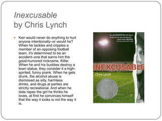 Inexcusable
by Chris Lynch
 Keir would never do anything to hurt
anyone intentionally–or would he?
When he tackles and cripples a
member of an opposing football
team, it's determined to be an
accident–one that earns him the
good-humored nickname, Killer.
When he and his buddies destroy a
town statue, they consider it a high-
spirited, funny prank. When he gets
drunk, the alcohol abuse is
dismissed as silly, harmless drinks,
and drugs at parties are strictly
recreational. And when he date
rapes the girl he thinks he loves, at
first he convinces himself that the
way it looks is not the way it is.
 