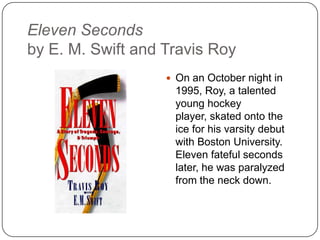 Eleven Seconds
by E. M. Swift and Travis Roy
 On an October night in
1995, Roy, a talented
young hockey player,
skated onto the ice for
his varsity debut with
Boston University.
Eleven fateful seconds
later, he was paralyzed
from the neck down.
 