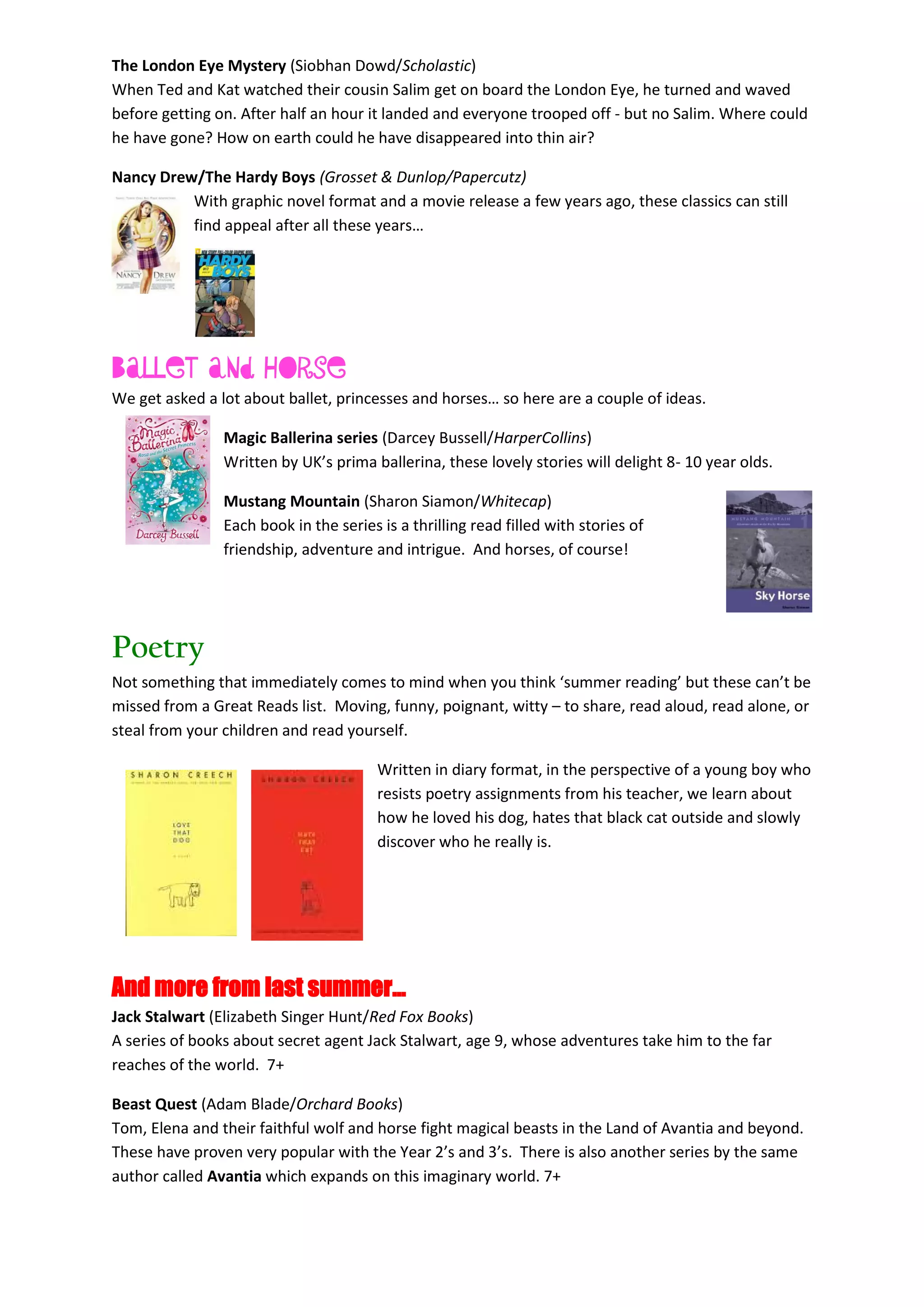 The London Eye Mystery (Siobhan Dowd/Scholastic)
When Ted and Kat watched their cousin Salim get on board the London Eye, he turned and waved
before getting on. After half an hour it landed and everyone trooped off - but no Salim. Where could
he have gone? How on earth could he have disappeared into thin air?
Nancy Drew/The Hardy Boys (Grosset & Dunlop/Papercutz)
With graphic novel format and a movie release a few years ago, these classics can still
find appeal after all these years…
Ballet and Horse
We get asked a lot about ballet, princesses and horses… so here are a couple of ideas.
Magic Ballerina series (Darcey Bussell/HarperCollins)
Written by UK’s prima ballerina, these lovely stories will delight 8- 10 year olds.
Mustang Mountain (Sharon Siamon/Whitecap)
Each book in the series is a thrilling read filled with stories of
friendship, adventure and intrigue. And horses, of course!
Poetry
Not something that immediately comes to mind when you think ‘summer reading’ but these can’t be
missed from a Great Reads list. Moving, funny, poignant, witty – to share, read aloud, read alone, or
steal from your children and read yourself.
Written in diary format, in the perspective of a young boy who
resists poetry assignments from his teacher, we learn about
how he loved his dog, hates that black cat outside and slowly
discover who he really is.
And more from last summer…
Jack Stalwart (Elizabeth Singer Hunt/Red Fox Books)
A series of books about secret agent Jack Stalwart, age 9, whose adventures take him to the far
reaches of the world. 7+
Beast Quest (Adam Blade/Orchard Books)
Tom, Elena and their faithful wolf and horse fight magical beasts in the Land of Avantia and beyond.
These have proven very popular with the Year 2’s and 3’s. There is also another series by the same
author called Avantia which expands on this imaginary world. 7+
 
