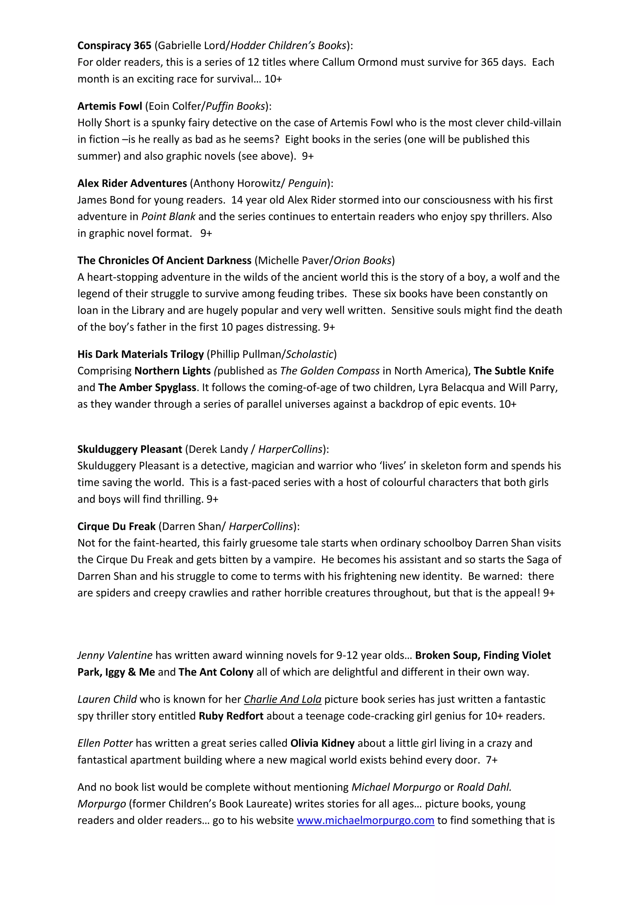 Conspiracy 365 (Gabrielle Lord/Hodder Children’s Books):
For older readers, this is a series of 12 titles where Callum Ormond must survive for 365 days. Each
month is an exciting race for survival… 10+
Artemis Fowl (Eoin Colfer/Puffin Books):
Holly Short is a spunky fairy detective on the case of Artemis Fowl who is the most clever child-villain
in fiction –is he really as bad as he seems? Eight books in the series (one will be published this
summer) and also graphic novels (see above). 9+
Alex Rider Adventures (Anthony Horowitz/ Penguin):
James Bond for young readers. 14 year old Alex Rider stormed into our consciousness with his first
adventure in Point Blank and the series continues to entertain readers who enjoy spy thrillers. Also
in graphic novel format. 9+
The Chronicles Of Ancient Darkness (Michelle Paver/Orion Books)
A heart-stopping adventure in the wilds of the ancient world this is the story of a boy, a wolf and the
legend of their struggle to survive among feuding tribes. These six books have been constantly on
loan in the Library and are hugely popular and very well written. Sensitive souls might find the death
of the boy’s father in the first 10 pages distressing. 9+
His Dark Materials Trilogy (Phillip Pullman/Scholastic)
Comprising Northern Lights (published as The Golden Compass in North America), The Subtle Knife
and The Amber Spyglass. It follows the coming-of-age of two children, Lyra Belacqua and Will Parry,
as they wander through a series of parallel universes against a backdrop of epic events. 10+
Skulduggery Pleasant (Derek Landy / HarperCollins):
Skulduggery Pleasant is a detective, magician and warrior who ‘lives’ in skeleton form and spends his
time saving the world. This is a fast-paced series with a host of colourful characters that both girls
and boys will find thrilling. 9+
Cirque Du Freak (Darren Shan/ HarperCollins):
Not for the faint-hearted, this fairly gruesome tale starts when ordinary schoolboy Darren Shan visits
the Cirque Du Freak and gets bitten by a vampire. He becomes his assistant and so starts the Saga of
Darren Shan and his struggle to come to terms with his frightening new identity. Be warned: there
are spiders and creepy crawlies and rather horrible creatures throughout, but that is the appeal! 9+
Jenny Valentine has written award winning novels for 9-12 year olds… Broken Soup, Finding Violet
Park, Iggy & Me and The Ant Colony all of which are delightful and different in their own way.
Lauren Child who is known for her Charlie And Lola picture book series has just written a fantastic
spy thriller story entitled Ruby Redfort about a teenage code-cracking girl genius for 10+ readers.
Ellen Potter has written a great series called Olivia Kidney about a little girl living in a crazy and
fantastical apartment building where a new magical world exists behind every door. 7+
And no book list would be complete without mentioning Michael Morpurgo or Roald Dahl.
Morpurgo (former Children’s Book Laureate) writes stories for all ages… picture books, young
readers and older readers… go to his website www.michaelmorpurgo.com to find something that is
 