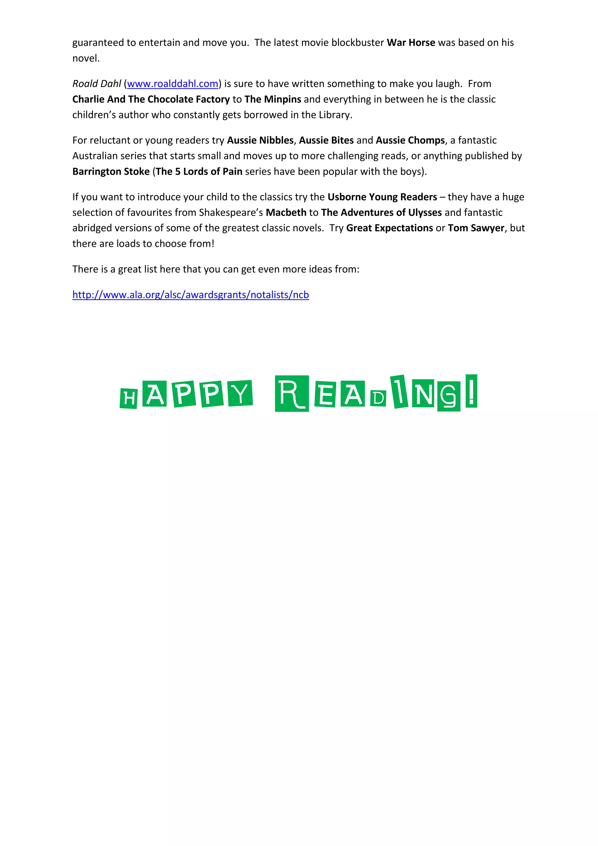 guaranteed to entertain and move you. The latest movie blockbuster War Horse was based on his
novel.
Roald Dahl (www.roalddahl.com) is sure to have written something to make you laugh. From
Charlie And The Chocolate Factory to The Minpins and everything in between he is the classic
children’s author who constantly gets borrowed in the Library.
For reluctant or young readers try Aussie Nibbles, Aussie Bites and Aussie Chomps, a fantastic
Australian series that starts small and moves up to more challenging reads, or anything published by
Barrington Stoke (The 5 Lords of Pain series have been popular with the boys).
If you want to introduce your child to the classics try the Usborne Young Readers – they have a huge
selection of favourites from Shakespeare’s Macbeth to The Adventures of Ulysses and fantastic
abridged versions of some of the greatest classic novels. Try Great Expectations or Tom Sawyer, but
there are loads to choose from!
There is a great list here that you can get even more ideas from:
http://www.ala.org/alsc/awardsgrants/notalists/ncb
HAPPY READING!
 