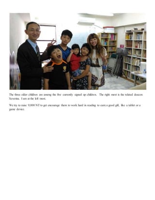 The three older children are among the five currently signed up children. The right most is the related deacon
Severina. I am at the left most.
We try to raise 9,000 NT to get encourage them to work hard in reading to earn a good gift, like a tablet or a
game device.
 