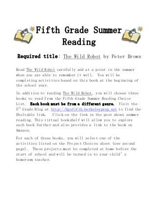Fifth Grade Summer
Reading
Required title: The Wild Robot by Peter Brown
Read The Wild Robot carefully and at a point in the summer
when you are able to remember it well. You will be
completing activities based on this book at the beginning of
the school year.
In addition to reading The Wild Robot, you will choose three
books to read from the Fifth Grade Summer Reading Choice
List. Each book must be from a different genre. Visit the
5th
Grade Blog at http://bpsfifth.berkeleyprep.net to find the
Shelvable link. Click on the link in the post about summer
reading. This virtual bookshelf will allow you to explore
each book further and also provides a link to the book on
Amazon.
For each of these books, you will select one of the
activities listed on the Project Choices sheet (see second
page). These projects must be completed at home before the
start of school and will be turned in to your child’s
homeroom teacher.
 