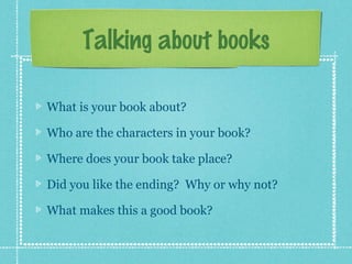 Talking about books
What is your book about?
Who are the characters in your book?
Where does your book take place?
Did you like the ending? Why or why not?
What makes this a good book?
 
