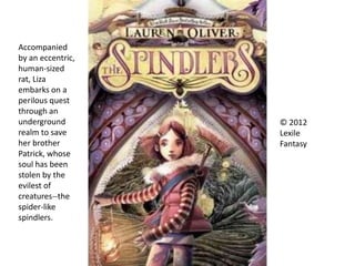 Accompanied
by an eccentric,
human-sized
rat, Liza
embarks on a
perilous quest
through an
underground
realm to save
her brother
Patrick, whose
soul has been
stolen by the
evilest of
creatures--the
spider-like
spindlers.
© 2012
Lexile
Fantasy
 