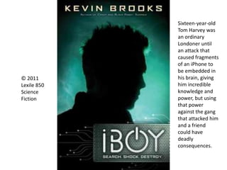 © 2011
Lexile 850
Science
Fiction
Sixteen-year-old
Tom Harvey was
an ordinary
Londoner until
an attack that
caused fragments
of an iPhone to
be embedded in
his brain, giving
him incredible
knowledge and
power, but using
that power
against the gang
that attacked him
and a friend
could have
deadly
consequences.
 