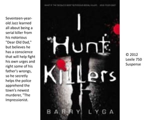 © 2012
Lexile 750
Suspense
Seventeen-year-
old Jazz learned
all about being a
serial killer from
his notorious
"Dear Old Dad,"
but believes he
has a conscience
that will help fight
his own urges and
right some of his
father's wrongs,
so he secretly
helps the police
apprehend the
town's newest
murderer, "The
Impressionist.
 