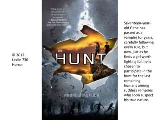 © 2012
Lexile 730
Horror
Seventeen-year-
old Gene has
passed as a
vampire for years,
carefully following
every rule, but
now, just as he
finds a girl worth
fighting for, he is
chosen to
participate in the
hunt for the last
remaining
humans among
ruthless vampires
who soon suspect
his true nature.
 