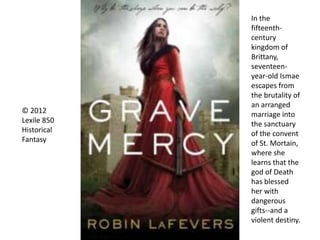 © 2012
Lexile 850
Historical
Fantasy
In the
fifteenth-
century
kingdom of
Brittany,
seventeen-
year-old Ismae
escapes from
the brutality of
an arranged
marriage into
the sanctuary
of the convent
of St. Mortain,
where she
learns that the
god of Death
has blessed
her with
dangerous
gifts--and a
violent destiny.
 